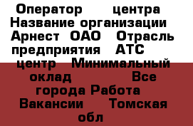 Оператор Call-центра › Название организации ­ Арнест, ОАО › Отрасль предприятия ­ АТС, call-центр › Минимальный оклад ­ 21 000 - Все города Работа » Вакансии   . Томская обл.